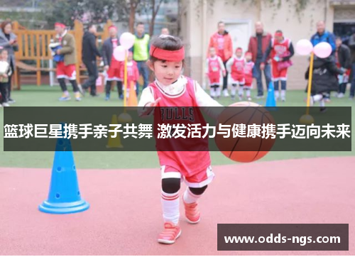 篮球巨星携手亲子共舞 激发活力与健康携手迈向未来