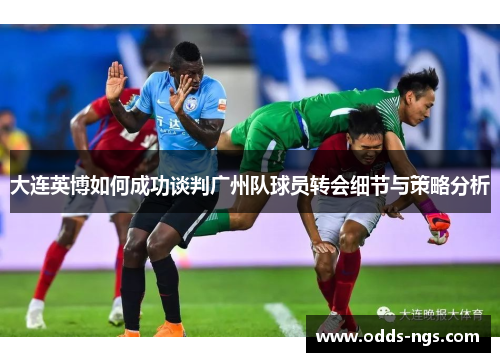 大连英博如何成功谈判广州队球员转会细节与策略分析