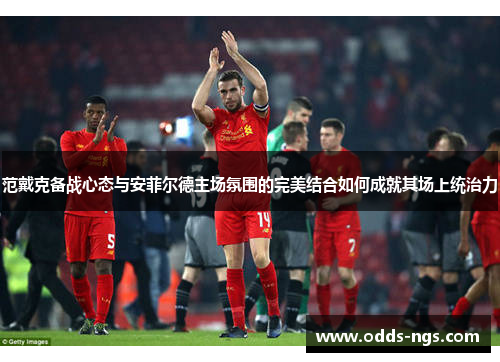 范戴克备战心态与安菲尔德主场氛围的完美结合如何成就其场上统治力